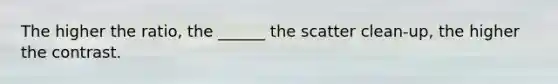 The higher the ratio, the ______ the scatter clean-up, the higher the contrast.