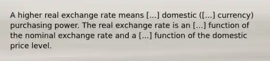 A higher real exchange rate means [...] domestic ([...] currency) purchasing power. The real exchange rate is an [...] function of the nominal exchange rate and a [...] function of the domestic price level.