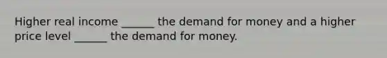 Higher real income ______ the demand for money and a higher price level ______ the demand for money.