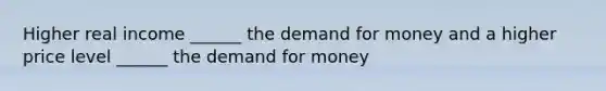 Higher real income ______ the demand for money and a higher price level ______ the demand for money