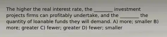 The higher the real interest rate, the ________ investment projects firms can profitably undertake, and the ________ the quantity of loanable funds they will demand. A) more; smaller B) more; greater C) fewer; greater D) fewer; smaller