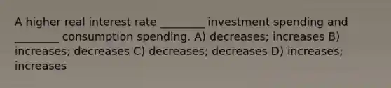 A higher real interest rate ________ investment spending and ________ consumption spending. A) decreases; increases B) increases; decreases C) decreases; decreases D) increases; increases