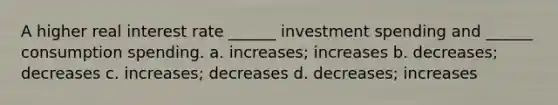 A higher real interest rate ______ investment spending and ______ consumption spending. a. increases; increases b. decreases; decreases c. increases; decreases d. decreases; increases