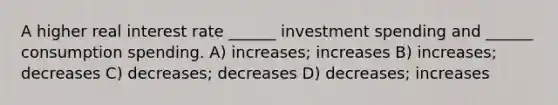 A higher real interest rate ______ investment spending and ______ consumption spending. A) increases; increases B) increases; decreases C) decreases; decreases D) decreases; increases