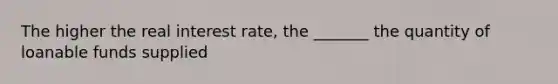 The higher the real interest rate, the _______ the quantity of loanable funds supplied