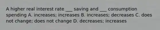 A higher real interest rate ___ saving and ___ consumption spending A. increases; increases B. increases; decreases C. does not change; does not change D. decreases; increases