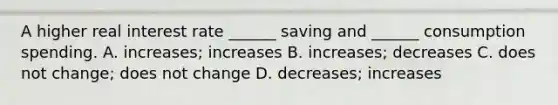 A higher real interest rate ______ saving and ______ consumption spending. A. increases; increases B. increases; decreases C. does not change; does not change D. decreases; increases