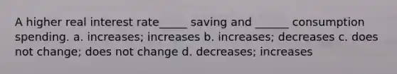 A higher real interest rate_____ saving and ______ consumption spending. a. increases; increases b. increases; decreases c. does not change; does not change d. decreases; increases