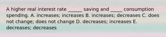 A higher real interest rate ______ saving and _____ consumption spending. A. increases; increases B. increases; decreases C. does not change; does not change D. decreases; increases E. decreases; decreases