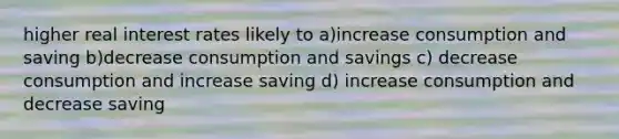 higher real interest rates likely to a)increase consumption and saving b)decrease consumption and savings c) decrease consumption and increase saving d) increase consumption and decrease saving