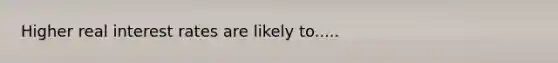 Higher real interest rates are likely to.....