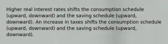 Higher real interest rates shifts the consumption schedule (upward, downward) and the saving schedule (upward, downward). An increase in taxes shifts the consumption schedule (upward, downward) and the saving schedule (upward, downward).