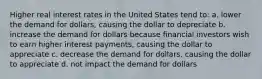 Higher real interest rates in the United States tend to: a. lower the demand for dollars, causing the dollar to depreciate b. increase the demand for dollars because financial investors wish to earn higher interest payments, causing the dollar to appreciate c. decrease the demand for dollars, causing the dollar to appreciate d. not impact the demand for dollars