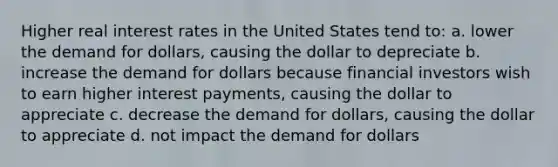 Higher real interest rates in the United States tend to: a. lower the demand for dollars, causing the dollar to depreciate b. increase the demand for dollars because financial investors wish to earn higher interest payments, causing the dollar to appreciate c. decrease the demand for dollars, causing the dollar to appreciate d. not impact the demand for dollars