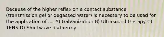 Because of the higher reflexion a contact substance (transmission gel or degassed water) is necessary to be used for the application of .... A) Galvanization B) Ultrasound therapy C) TENS D) Shortwave diathermy