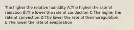 The higher the relative humidity A.The higher the rate of radiation B.The lower the rate of conduction C.The higher the rate of convection D.The lower the rate of thermoregulation E.The lower the rate of evaporation