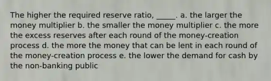 The higher the required reserve ratio, _____. a. ​the larger the money multiplier b. ​the smaller the money multiplier c. ​the more the excess reserves after each round of the money-creation process d. ​the more the money that can be lent in each round of the money-creation process e. ​the lower the demand for cash by the non-banking public