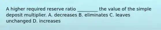 A higher required reserve ratio​ _________ the value of the simple deposit multiplier. A. decreases B. eliminates C. leaves unchanged D. increases