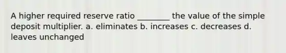 A higher required reserve ratio ________ the value of the simple deposit multiplier. a. eliminates b. increases c. decreases d. leaves unchanged