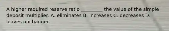 A higher required reserve ratio​ _________ the value of the simple deposit multiplier. A. eliminates B. increases C. decreases D. leaves unchanged