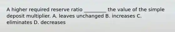 A higher required reserve ratio​ _________ the value of the simple deposit multiplier. A. leaves unchanged B. increases C. eliminates D. decreases