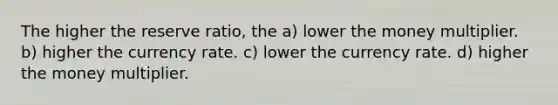 The higher the reserve ratio, the a) lower the money multiplier. b) higher the currency rate. c) lower the currency rate. d) higher the money multiplier.