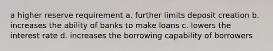 a higher reserve requirement a. further limits deposit creation b. increases the ability of banks to make loans c. lowers the interest rate d. increases the borrowing capability of borrowers