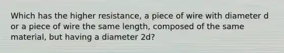 Which has the higher resistance, a piece of wire with diameter d or a piece of wire the same length, composed of the same material, but having a diameter 2d?