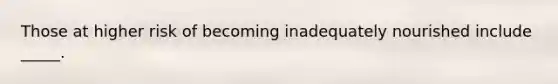 Those at higher risk of becoming inadequately nourished include _____.