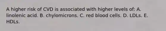 A higher risk of CVD is associated with higher levels of: A. linolenic acid. B. chylomicrons. C. red blood cells. D. LDLs. E. HDLs.