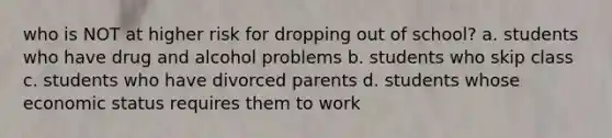 who is NOT at higher risk for dropping out of school? a. students who have drug and alcohol problems b. students who skip class c. students who have divorced parents d. students whose economic status requires them to work