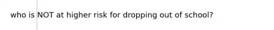 who is NOT at higher risk for dropping out of school?