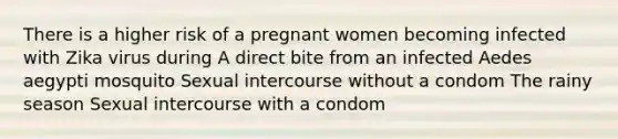 There is a higher risk of a pregnant women becoming infected with Zika virus during A direct bite from an infected Aedes aegypti mosquito Sexual intercourse without a condom The rainy season Sexual intercourse with a condom