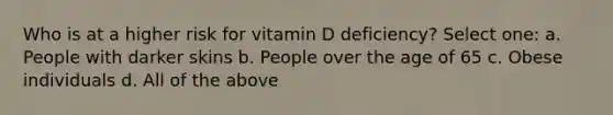 Who is at a higher risk for vitamin D deficiency? Select one: a. People with darker skins b. People over the age of 65 c. Obese individuals d. All of the above