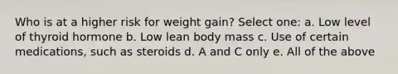 Who is at a higher risk for weight gain? Select one: a. Low level of thyroid hormone b. Low lean body mass c. Use of certain medications, such as steroids d. A and C only e. All of the above