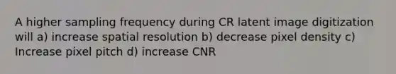 A higher sampling frequency during CR latent image digitization will a) increase spatial resolution b) decrease pixel density c) Increase pixel pitch d) increase CNR