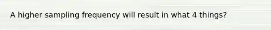 A higher sampling frequency will result in what 4 things?