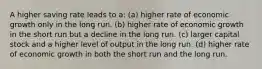 A higher saving rate leads to a: (a) higher rate of economic growth only in the long run. (b) higher rate of economic growth in the short run but a decline in the long run. (c) larger capital stock and a higher level of output in the long run. (d) higher rate of economic growth in both the short run and the long run.