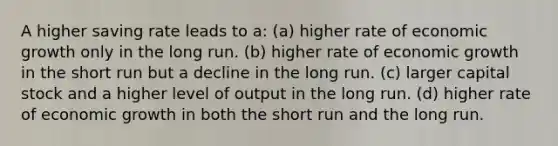 A higher saving rate leads to a: (a) higher rate of economic growth only in the long run. (b) higher rate of economic growth in the short run but a decline in the long run. (c) larger capital stock and a higher level of output in the long run. (d) higher rate of economic growth in both the short run and the long run.