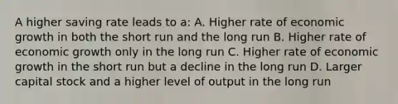 A higher saving rate leads to a: A. Higher rate of economic growth in both the short run and the long run B. Higher rate of economic growth only in the long run C. Higher rate of economic growth in the short run but a decline in the long run D. Larger capital stock and a higher level of output in the long run