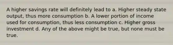 A higher savings rate will definitely lead to a. Higher steady state output, thus more consumption b. A lower portion of income used for consumption, thus less consumption c. Higher gross investment d. Any of the above might be true, but none must be true.