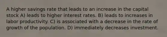 A higher savings rate that leads to an increase in the capital stock A) leads to higher interest rates. B) leads to increases in labor productivity. C) is associated with a decrease in the rate of growth of the population. D) immediately decreases investment.