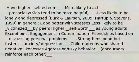 -Have higher _self-esteem___ -More likely to act __prosocially(Kids tend to be more helpful)___ -Less likely to be lonely and depressed (Burk & Laursen, 2005; Hartup & Stevens, 1999) In general: Cope better with stresses Less likely to be _victimized___by peers Higher __self-worth___ as young adults Exceptioins: Engagement in Co-rumination -Friendships based on __discussing personal problems____ -Strengthens bond but fosters __anxiety/ depression___ -Children/teens who shared negative likenesses Aggression/risky behavior __(encourage/ reinforce each other)___