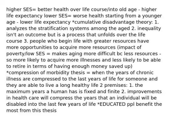 higher SES= better health over life course/into old age - higher life expectancy lower SES= worse health starting from a younger age - lower life expectancy *cumulative disadvantage theory: 1. analyzes the stratification systems among the aged 2. inequality isn't an outcome but is a process that unfolds over the life course 3. people who begin life with greater resources have more opportunities to acquire more resources (impact of poverty/low SES = makes aging more difficult bc less resources - so more likely to acquire more illnesses and less likely to be able to retire in terms of having enough money saved up) *compression of morbidity thesis = when the years of chronic illness are compressed to the last years of life for someone and they are able to live a long healthy life 2 premises: 1. the maximum years a human has is fixed and finite 2. improvements in health care will compress the years that an individual will be disabled into the last few years of life *EDUCATED ppl benefit the most from this thesis