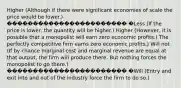 Higher (Although if there were significant economies of scale the price would be lower.) ����������������������� �Less (If the price is lower, the quantity will be higher.) Higher (However, it is possible that a monopolist will earn zero economic profits.) The perfectly competitive firm earns zero economic profits.) Will not (If by chance marginal cost and marginal revenue are equal at that output, the firm will produce there. But nothing forces the monopolist to go there.) ����������������������� �Will (Entry and exit into and out of the industry force the firm to do so.)