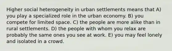 Higher social heterogeneity in urban settlements means that A) you play a specialized role in the urban economy. B) you compete for limited space. C) the people are more alike than in rural settlements. D) the people with whom you relax are probably the same ones you see at work. E) you may feel lonely and isolated in a crowd.