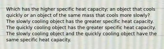 Which has the higher specific heat capacity: an object that cools quickly or an object of the same mass that cools more slowly? The slowly cooling object has the greater specific heat capacity. The quickly cooling object has the greater specific heat capacity. The slowly cooling object and the quickly cooling object have the same specific heat capacity.