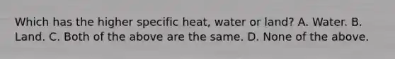 Which has the higher specific heat, water or land? A. Water. B. Land. C. Both of the above are the same. D. None of the above.