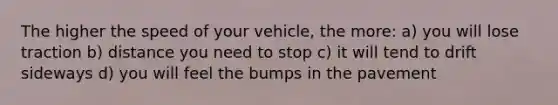 The higher the speed of your vehicle, the more: a) you will lose traction b) distance you need to stop c) it will tend to drift sideways d) you will feel the bumps in the pavement