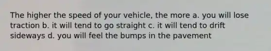 The higher the speed of your vehicle, the more a. you will lose traction b. it will tend to go straight c. it will tend to drift sideways d. you will feel the bumps in the pavement